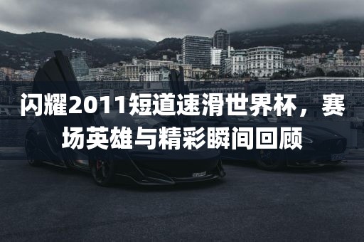 闪耀2011短道速滑世界杯，赛场英雄与精彩瞬间回顾