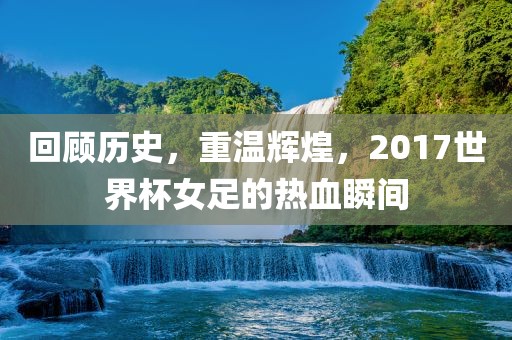 回顾历史，重温辉煌，2017世界杯女足的热血瞬间