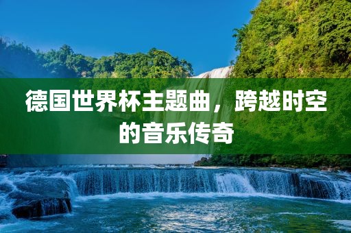 德国世界杯主题曲，跨越时空的音乐传奇