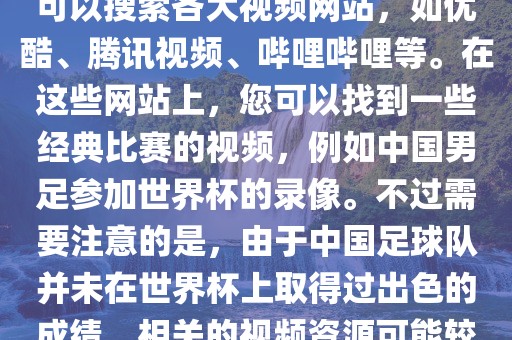 关于中国足球世界杯的视频，您可以搜索各大视频网站，如优酷、腾讯视频、哔哩哔哩等。在这些网站上，您可以找到一些经典比赛的视频，例如中国男足参加世界杯的录像。不过需要注意的是，由于中国足球队并未在世界杯上取得过出色的成绩，相关的视频资源可能较少。