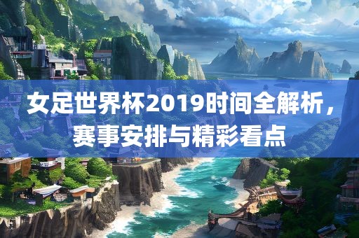 女足世界杯2019时间全解析，赛事安排与精彩看点