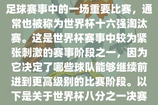 世界杯八分之一决赛是世界杯足球赛事中的一场重要比赛，通常也被称为世界杯十六强淘汰赛。这是世界杯赛事中较为紧张刺激的赛事阶段之一，因为它决定了哪些球队能够继续前进到更高级别的比赛阶段。以下是关于世界杯八分之一决赛的详细介绍