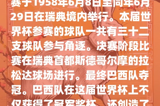 1. 比赛时间，1958年瑞典世界杯是第6届世界杯足球赛事。比赛于1958年6月8日至同年6月29日在瑞典境内举行。本届世界杯参赛的球队一共有三十二支球队参与角逐。决赛阶段比赛在瑞典首都斯德哥尔摩的拉松达球场进行。最终巴西队夺冠。巴西队在这届世界杯上不仅获得了冠军奖杯，还创造了著名的桑巴军团，为后来的足球历史留下了深刻的印记。
