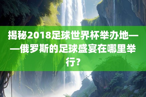 揭秘2018足球世界杯举办地——俄罗斯的足球盛宴在哪里举行？