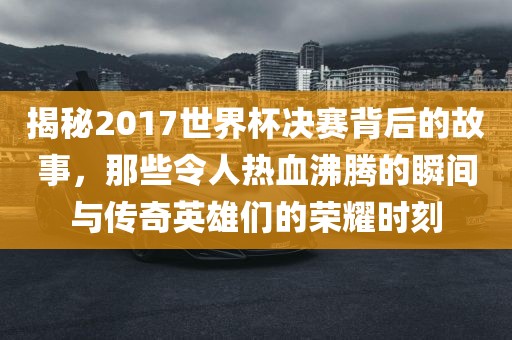 揭秘2017世界杯决赛背后的故事，那些令人热血沸腾的瞬间与传奇英雄们的荣耀时刻