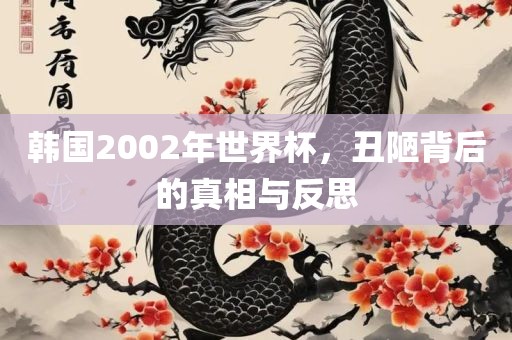 韩国2002年世界杯，丑陋背后的真相与反思