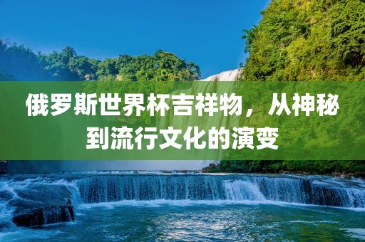 俄罗斯世界杯吉祥物，从神秘到流行文化的演变