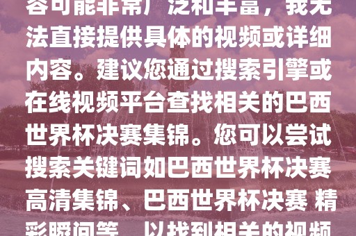 由于巴西世界杯决赛集锦的内容可能非常广泛和丰富，我无法直接提供具体的视频或详细内容。建议您通过搜索引擎或在线视频平台查找相关的巴西世界杯决赛集锦。您可以尝试搜索关键词如巴西世界杯决赛 高清集锦、巴西世界杯决赛 精彩瞬间等，以找到相关的视频和报道。