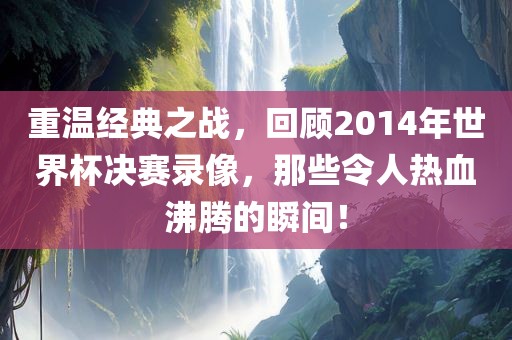 重温经典之战，回顾2014年世界杯决赛录像，那些令人热血沸腾的瞬间！