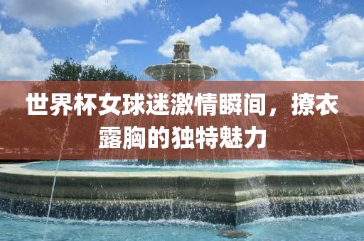 世界杯女球迷激情瞬间，撩衣露胸的独特魅力