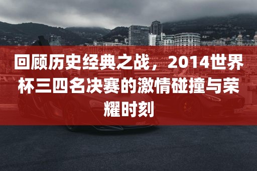 回顾历史经典之战，2014世界杯三四名决赛的激情碰撞与荣耀时刻