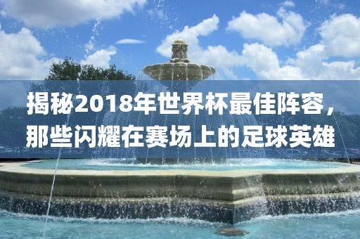 揭秘2018年世界杯最佳阵容，那些闪耀在赛场上的足球英雄
