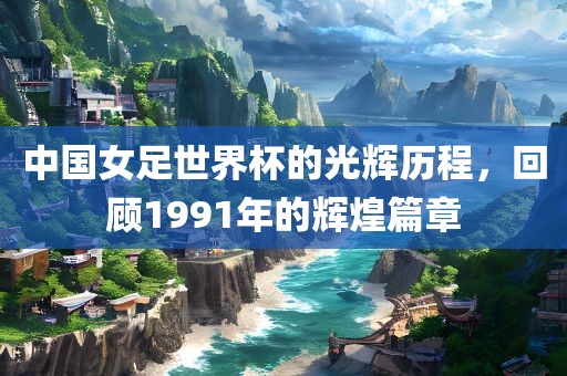 中国女足世界杯的光辉历程，回顾1991年的辉煌篇章