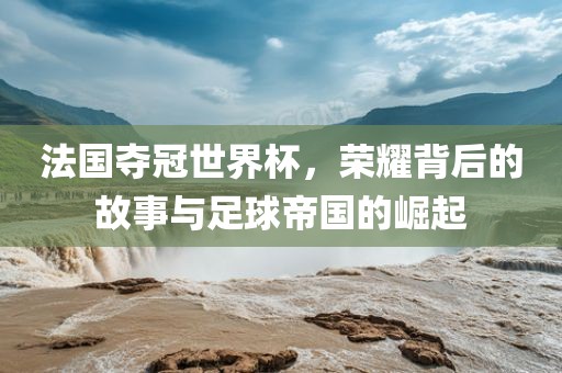 法国夺冠世界杯，荣耀背后的故事与足球帝国的崛起