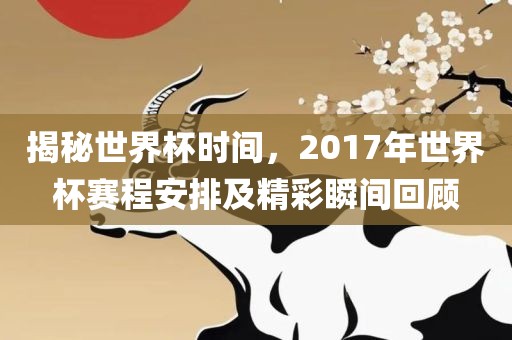 揭秘世界杯时间，2017年世界杯赛程安排及精彩瞬间回顾