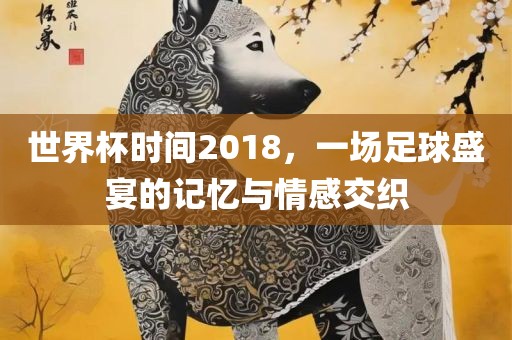 世界杯时间2018，一场足球盛宴的记忆与情感交织