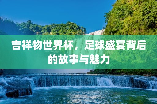 吉祥物世界杯，足球盛宴背后的故事与魅力