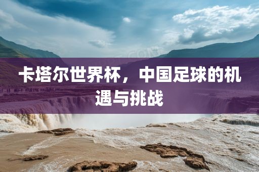 卡塔尔世界杯，中国足球的机遇与挑战