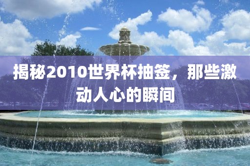 揭秘2010世界杯抽签，那些激动人心的瞬间