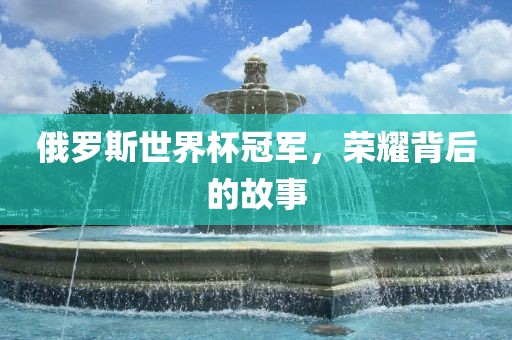 俄罗斯世界杯冠军，荣耀背后的故事