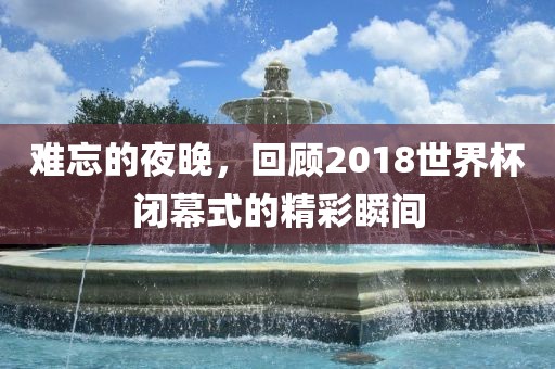 难忘的夜晚，回顾2018世界杯闭幕式的精彩瞬间