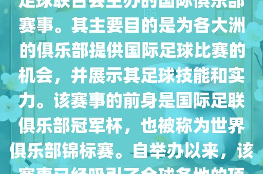 国际足联俱乐部世界杯（FIFA Club World Cup，简称，俱乐部世界杯），是一项由国际足球联合会主办的国际俱乐部赛事。其主要目的是为各大洲的俱乐部提供国际足球比赛的机会，并展示其足球技能和实力。该赛事的前身是国际足联俱乐部冠军杯，也被称为世界俱乐部锦标赛。自举办以来，该赛事已经吸引了全球各地的顶级俱乐部参与。这项赛事的冠军被视为全球俱乐部足球的最高荣誉之一。