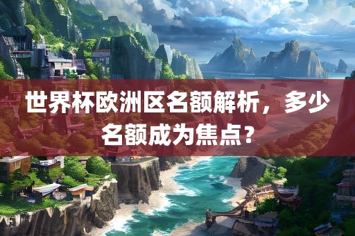 世界杯欧洲区名额解析，多少名额成为焦点？