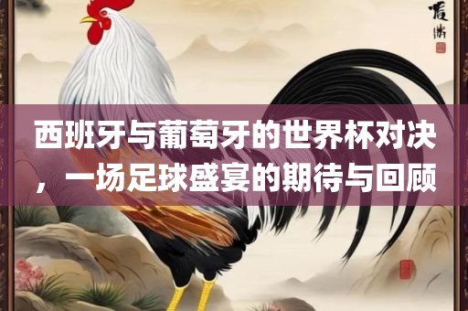 西班牙与葡漯河市盈旭机械设备有限公司萄牙的世界杯对决，一场足球盛宴的期待与回顾
