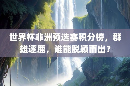 世界杯非洲预选赛积分榜，群雄逐鹿，谁能脱颖而出？