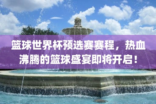 篮球世界杯预选赛赛程，热血沸腾的篮球盛宴即将开启！