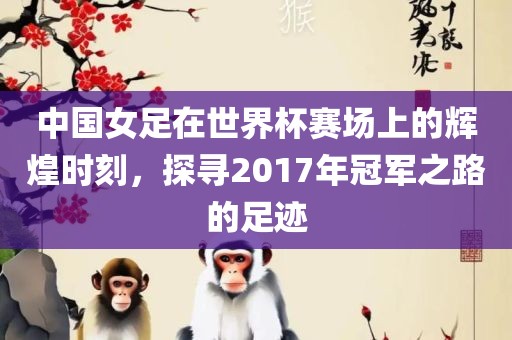 中国女足在世界杯赛场上的辉煌时刻，探寻2017年冠军之路的足迹