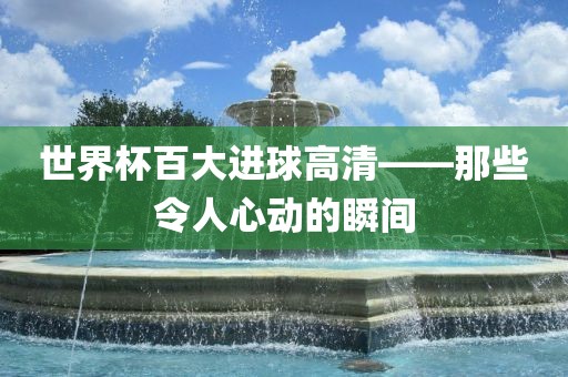世界杯百大进球高清——那些令人心动的瞬间