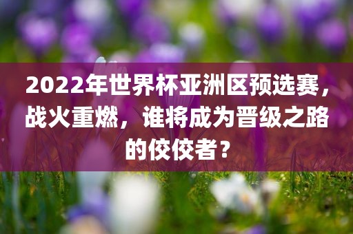 2022年世界杯亚洲区预选赛，战火重燃，谁将成为晋级之路的佼佼者？