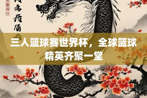 三人篮球赛世界杯，全球篮球精英齐聚一堂