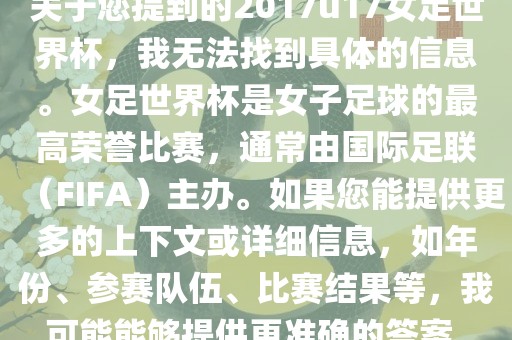 关于您提到的2017u17女足世界杯，我无法找到具体的信息。女足世界杯是女子足球的最高荣誉比赛，通常由国际足联（FIFA）主办。如果您能提供更多的上下文或详细信息，如年份、参赛队伍、比赛结果等，我可能能够提供更准确的答案。