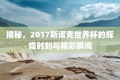 揭秘，2017斯诺克世界杯的辉煌时刻与精彩瞬间
