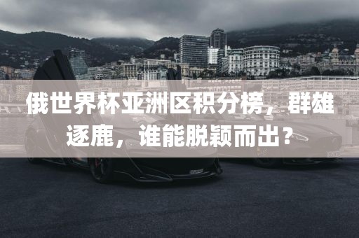 俄世界杯亚洲区积分榜，群雄逐鹿，谁能脱颖而出？