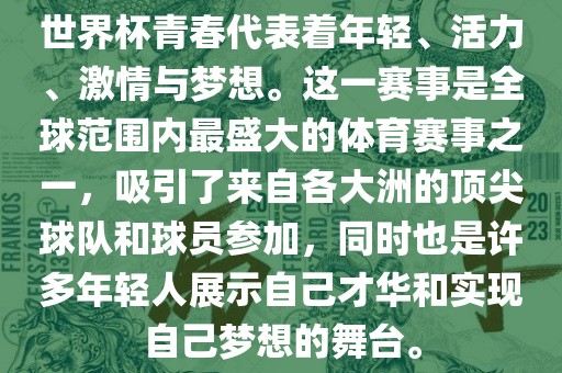 世界杯青春代表着年轻、活力、激情与梦想。这一赛事是全球范围内最盛大的体育赛事之一，吸引了来自各大洲的顶尖球队和球员参加，同时也是许多年轻人展示自己才华和实现自己梦想的舞台。