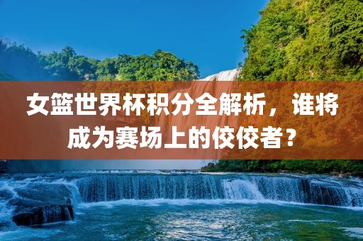 女篮世界杯积分全解析，谁将成为赛场上的佼佼者？