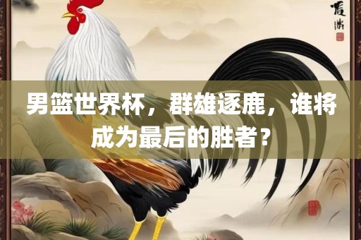 男篮世界杯，群雄逐鹿，谁将成漯河市盈旭机械设备有限公司为最后的胜者？