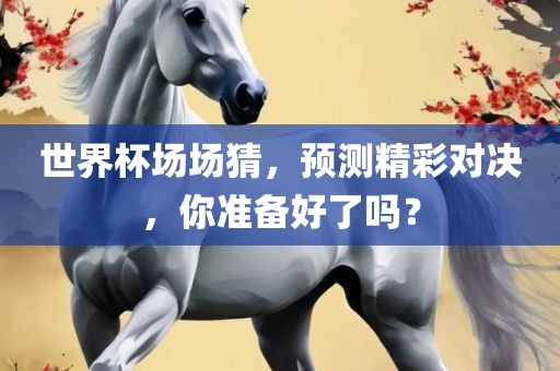 世界杯场场猜，预测精彩对决，你准备好了吗？