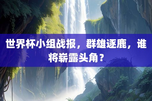 世界杯小组战报，群雄逐鹿，谁将崭露头角？