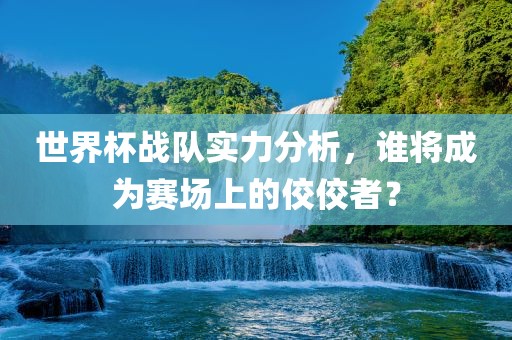 世界杯战队实力分析，谁将成为赛场上的佼佼者？