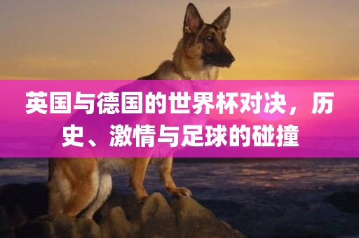 英国与德国的世界杯对决，历史、激情与足球的碰撞