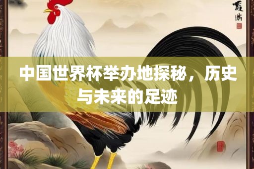 中国世界杯举办地探秘，历史与未来的足迹