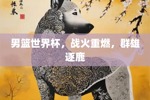 男篮世界杯，战火重燃，群雄逐鹿