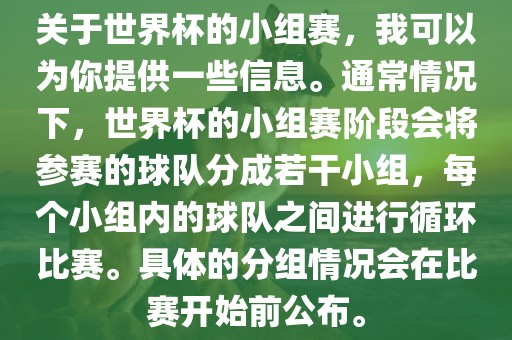 关于世界杯的小组赛，我可以为你提供一些信息。通常情况下，世界杯的小组赛阶段会将参赛的球队分成若干小组，每个小组内的球队之间进行循环比赛。具体的分组情况会在比赛开始前公布。
