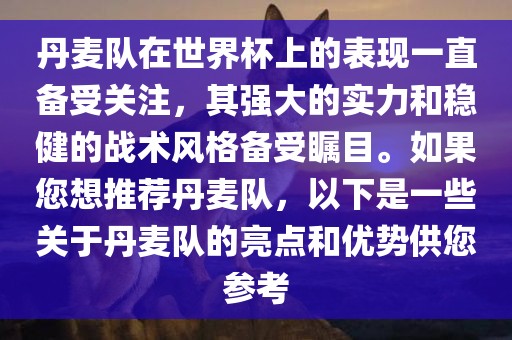 丹麦队在世界杯上的表现一直备受关注，其强大的实力和稳健的战术风格备受瞩目。如果您想推荐丹麦队，以下是一些关于丹麦队的亮点和优势供您参考