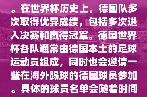 德国队在世界杯上的队伍是由德国足协管理和组织的国家队。在世界杯历史上，德国队多次取得优异成绩，包括多次进入决赛和赢得冠军。德国世界杯各队通常由德国本土的足球运动员组成，同时也会邀请一些在海外踢球的德国球员参加。具体的球员名单会随着时间的变化而不同，因此无法提供具体的各队名单。