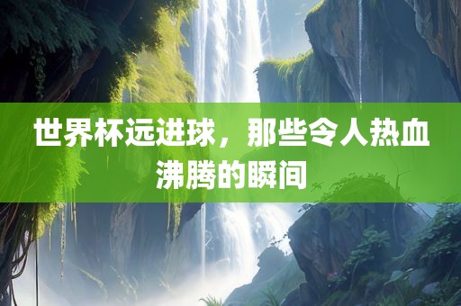 世界杯远进球，那些令人热血沸腾的瞬间